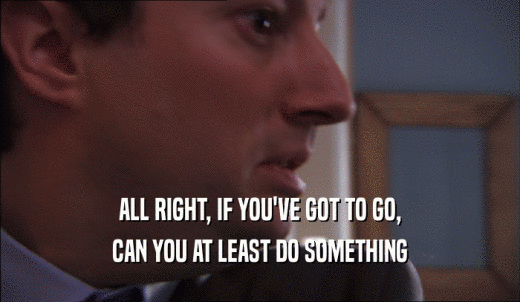 ALL RIGHT, IF YOU'VE GOT TO GO, CAN YOU AT LEAST DO SOMETHING 