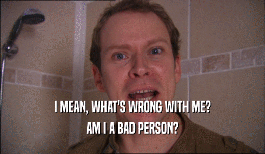 I MEAN, WHAT'S WRONG WITH ME? AM I A BAD PERSON? 