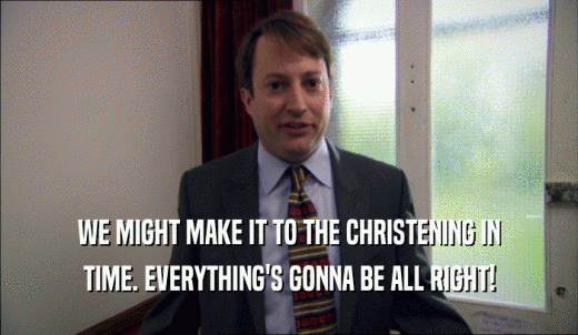 WE MIGHT MAKE IT TO THE CHRISTENING IN TIME. EVERYTHING'S GONNA BE ALL RIGHT! 