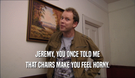 JEREMY, YOU ONCE TOLD ME THAT CHAIRS MAKE YOU FEEL HORNY. 