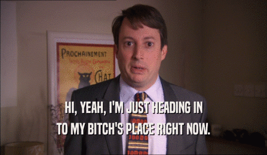 HI, YEAH, I'M JUST HEADING IN TO MY BITCH'S PLACE RIGHT NOW. 
