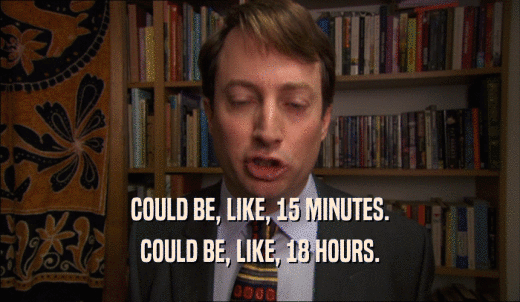 COULD BE, LIKE, 15 MINUTES. COULD BE, LIKE, 18 HOURS. 