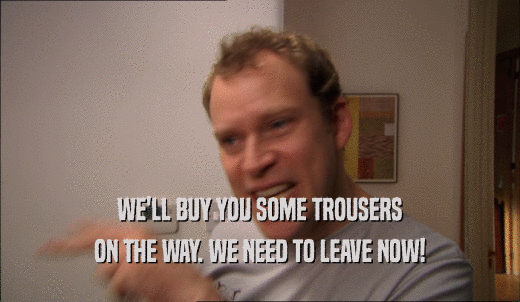 WE'LL BUY YOU SOME TROUSERS ON THE WAY. WE NEED TO LEAVE NOW! 