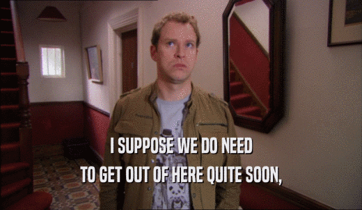 I SUPPOSE WE DO NEED TO GET OUT OF HERE QUITE SOON, 