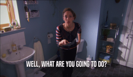 WELL, WHAT ARE YOU GOING TO DO?  