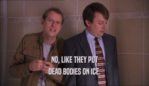 NO, LIKE THEY PUT DEAD BODIES ON ICE. 