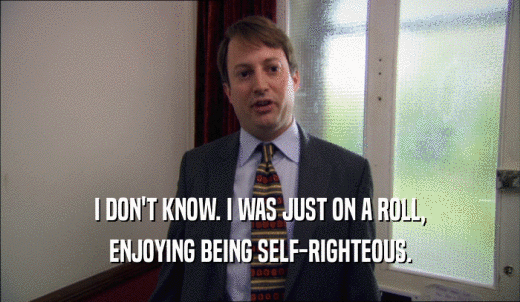 I DON'T KNOW. I WAS JUST ON A ROLL, ENJOYING BEING SELF-RIGHTEOUS. 