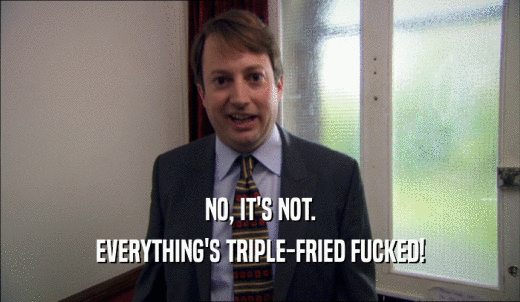 NO, IT'S NOT. EVERYTHING'S TRIPLE-FRIED FUCKED! 