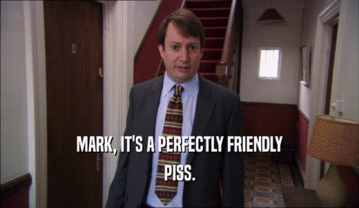 MARK, IT'S A PERFECTLY FRIENDLY PISS. 