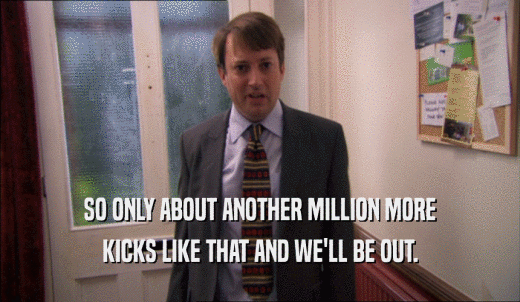 SO ONLY ABOUT ANOTHER MILLION MORE KICKS LIKE THAT AND WE'LL BE OUT. 