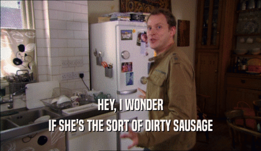 HEY, I WONDER IF SHE'S THE SORT OF DIRTY SAUSAGE 