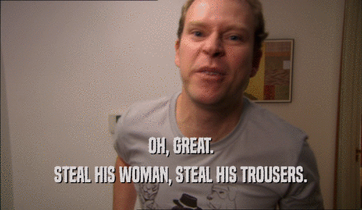 OH, GREAT. STEAL HIS WOMAN, STEAL HIS TROUSERS. 