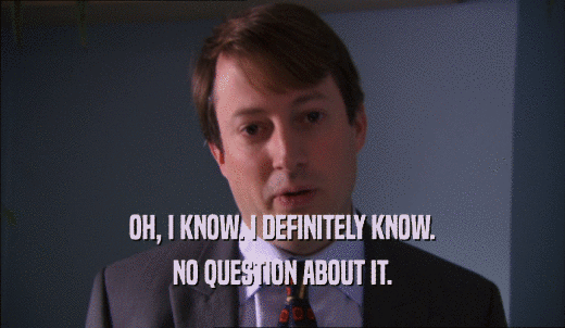 OH, I KNOW. I DEFINITELY KNOW. NO QUESTION ABOUT IT. 