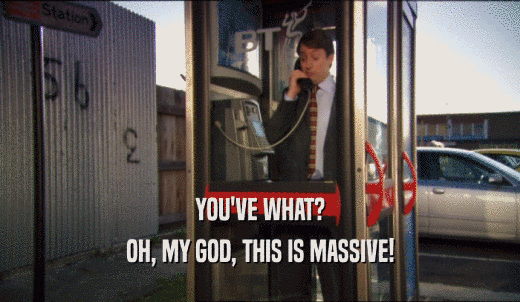 YOU'VE WHAT? OH, MY GOD, THIS IS MASSIVE! 