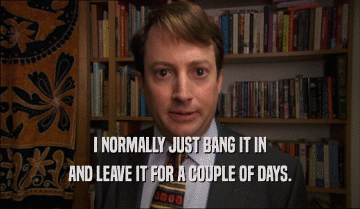 I NORMALLY JUST BANG IT IN AND LEAVE IT FOR A COUPLE OF DAYS. 