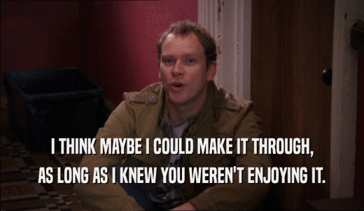I THINK MAYBE I COULD MAKE IT THROUGH, AS LONG AS I KNEW YOU WEREN'T ENJOYING IT. 