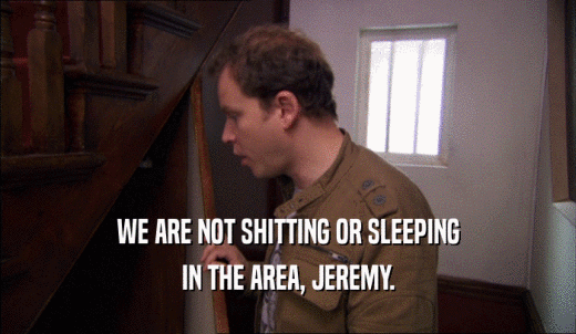 WE ARE NOT SHITTING OR SLEEPING IN THE AREA, JEREMY. 