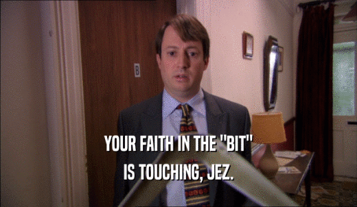 YOUR FAITH IN THE 'BIT' IS TOUCHING, JEZ. 