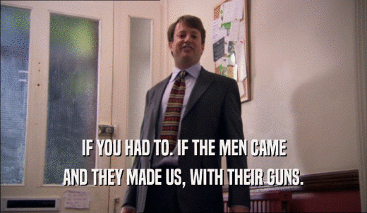 IF YOU HAD TO. IF THE MEN CAME AND THEY MADE US, WITH THEIR GUNS. 