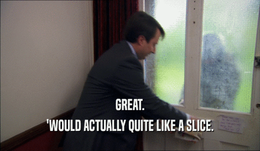 GREAT. 'WOULD ACTUALLY QUITE LIKE A SLICE. 