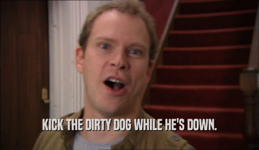 KICK THE DIRTY DOG WHILE HE'S DOWN.  