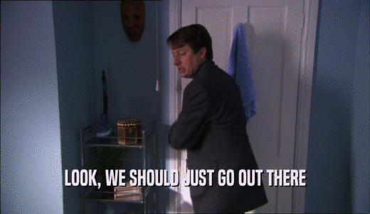 LOOK, WE SHOULD JUST GO OUT THERE  
