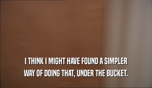 I THINK I MIGHT HAVE FOUND A SIMPLER WAY OF DOING THAT, UNDER THE BUCKET. 