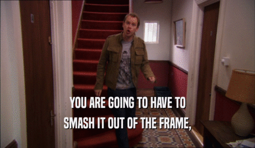 YOU ARE GOING TO HAVE TO SMASH IT OUT OF THE FRAME, 