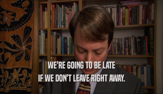 WE'RE GOING TO BE LATE IF WE DON'T LEAVE RIGHT AWAY. 