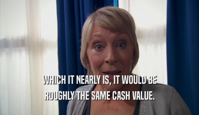 WHICH IT NEARLY IS, IT WOULD BE ROUGHLY THE SAME CASH VALUE. 