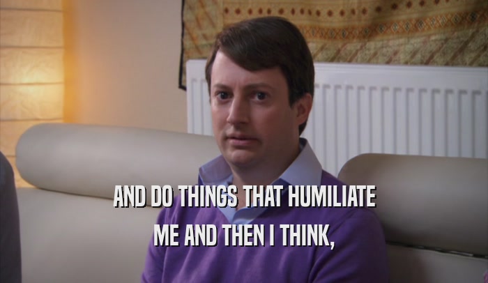 AND DO THINGS THAT HUMILIATE ME AND THEN I THINK, 