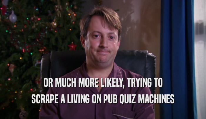 OR MUCH MORE LIKELY, TRYING TO SCRAPE A LIVING ON PUB QUIZ MACHINES 
