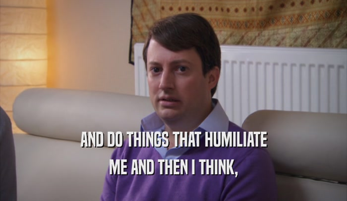 AND DO THINGS THAT HUMILIATE ME AND THEN I THINK, 