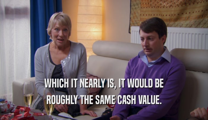 WHICH IT NEARLY IS, IT WOULD BE ROUGHLY THE SAME CASH VALUE. 