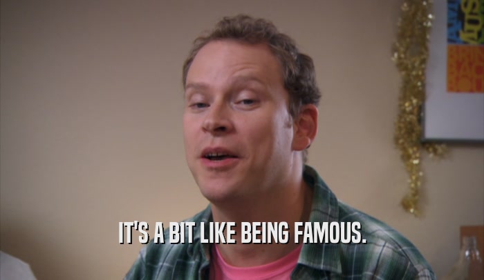 IT'S A BIT LIKE BEING FAMOUS.  