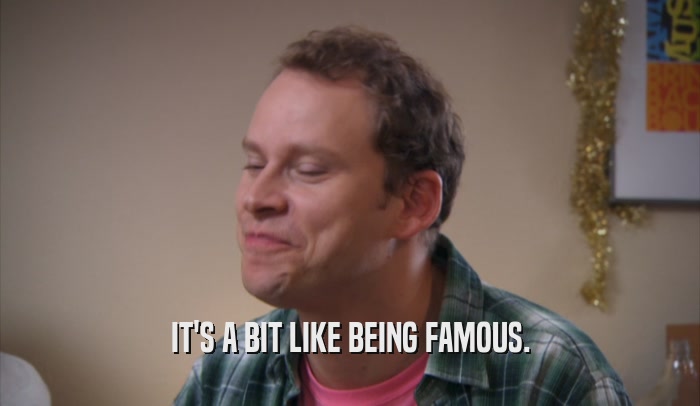 IT'S A BIT LIKE BEING FAMOUS.  