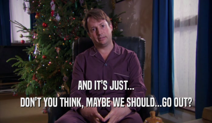 AND IT'S JUST... DON'T YOU THINK, MAYBE WE SHOULD...GO OUT? 
