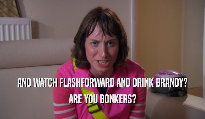 AND WATCH FLASHFORWARD AND DRINK BRANDY? ARE YOU BONKERS? 