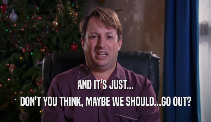 AND IT'S JUST... DON'T YOU THINK, MAYBE WE SHOULD...GO OUT? 