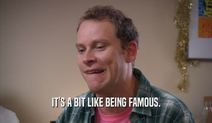 IT'S A BIT LIKE BEING FAMOUS.  