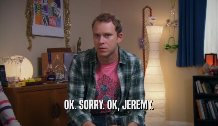 OK. SORRY. OK, JEREMY.  