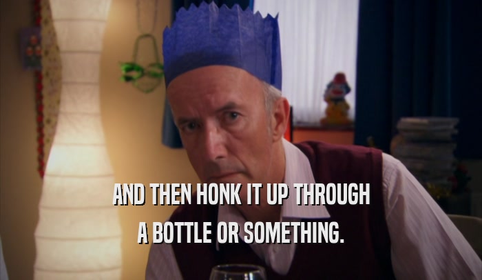 AND THEN HONK IT UP THROUGH A BOTTLE OR SOMETHING. 