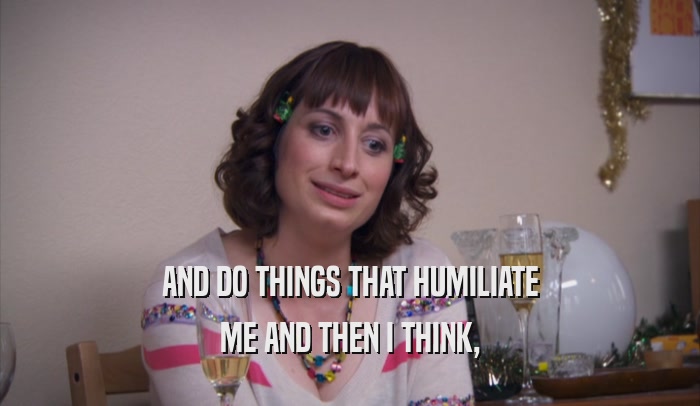 AND DO THINGS THAT HUMILIATE ME AND THEN I THINK, 