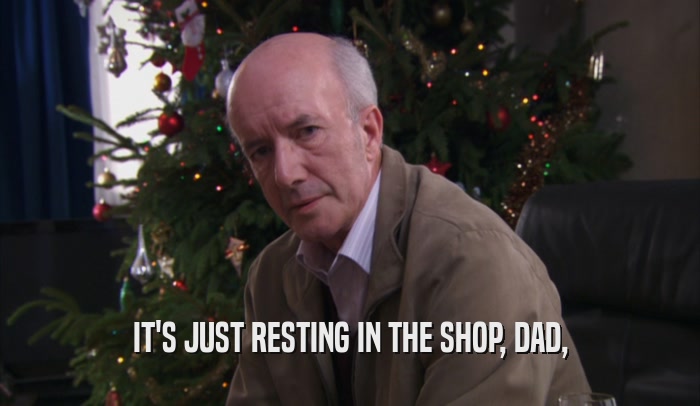 IT'S JUST RESTING IN THE SHOP, DAD,  