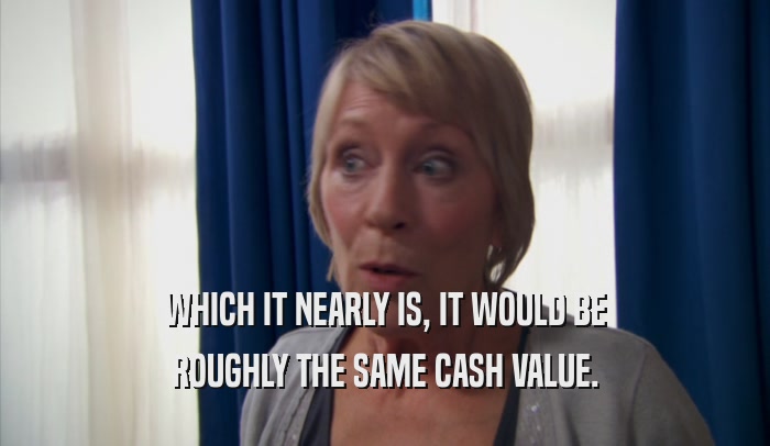 WHICH IT NEARLY IS, IT WOULD BE ROUGHLY THE SAME CASH VALUE. 