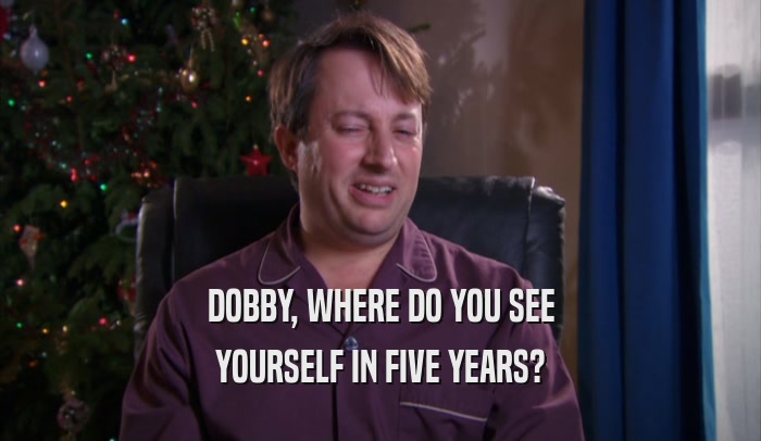 DOBBY, WHERE DO YOU SEE YOURSELF IN FIVE YEARS? 