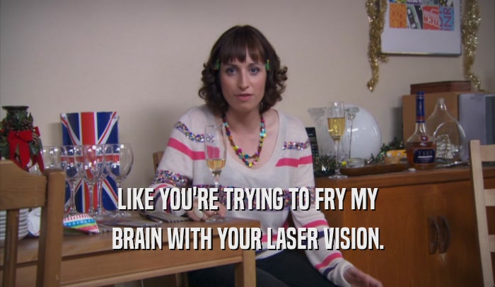 LIKE YOU'RE TRYING TO FRY MY BRAIN WITH YOUR LASER VISION. 