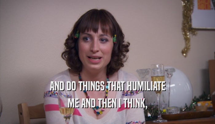 AND DO THINGS THAT HUMILIATE ME AND THEN I THINK, 