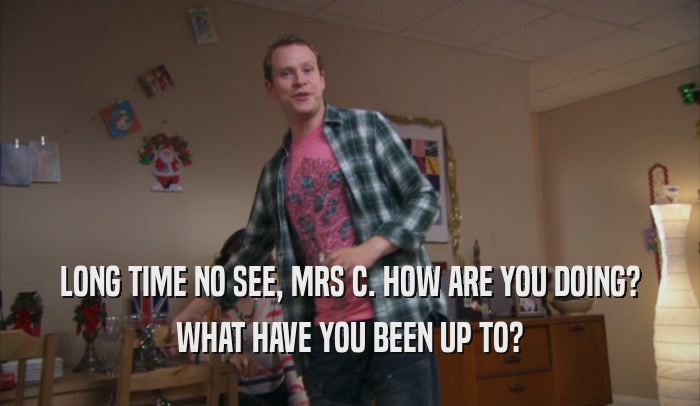 LONG TIME NO SEE, MRS C. HOW ARE YOU DOING? WHAT HAVE YOU BEEN UP TO? 