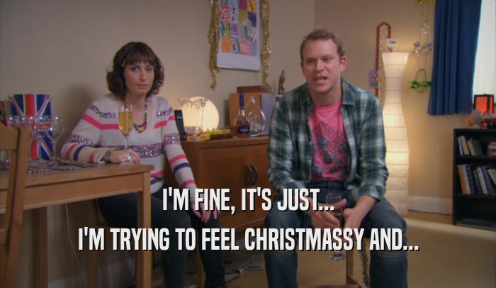 I'M FINE, IT'S JUST... I'M TRYING TO FEEL CHRISTMASSY AND... 